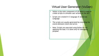 Virtual User Generator (VuGen)
• VuGen is the main component of LR which is used to
create scripts to simulate user actions on the AUT.
• Scripts are created in C language of JavaScript
Language.
• The scripts are usually generated by recording the
events between client and server.
• Note: Scripts are executed using VuGen for not
applying the load. It is done only for debugging
purpose.
 