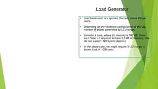 Load Generator
• Load Generators are systems that will create Virtual
users.
• Depending on the hardware configuration of the LG,
number of Vusers generated by LG changes.
• Consider a case, where LG memory is 500 MB. Since
each Vusers is required to have 2.3 MB of memory, this
LG can support 220 Vusers (Approx)
• In the above case, we might require 5 LG’s to get a
Vusers load of 1000 users
 