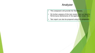 Analyzer
• This component will provide the Test Results.
• On further analysis of this test results, one can identify
Performance Bottlenecks of the Application Under Test.
• Test report can also be prepared using this component.
 