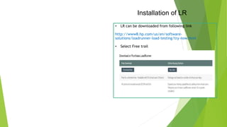 Installation of LR
• LR can be downloaded from following link
http://www8.hp.com/us/en/software-
solutions/loadrunner-load-testing/try-now.html
• Select Free trail
 