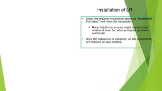 Installation of LR
• Select the required installation option as “LoadRunner
Full Setup” and finish the installation.
 Note: Installation process might require latest
version of Java. So, when prompted, go ahead
and install
• Once the installation is complete, all the components
are installed on your desktop.
 