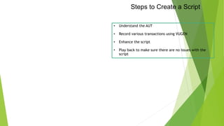 Steps to Create a Script
• Understand the AUT
• Record various transactions using VUGEN
• Enhance the script
• Play back to make sure there are no issues with the
script
 