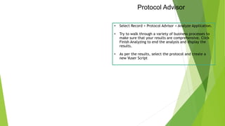 Protocol Advisor
• Select Record > Protocol Advisor > Analyze Application.
• Try to walk through a variety of business processes to
make sure that your results are comprehensive. Click
Finish Analyzing to end the analysis and display the
results.
• As per the results, select the protocol and create a
new Vuser Script
 