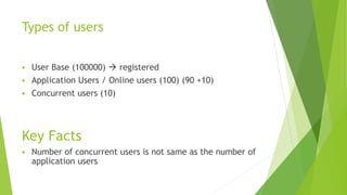 Types of users
 User Base (100000)  registered
 Application Users / Online users (100) (90 +10)
 Concurrent users (10)
Key Facts
 Number of concurrent users is not same as the number of
application users
 