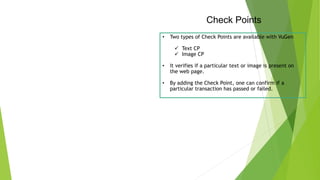 Check Points
• Two types of Check Points are available with VuGen
 Text CP
 Image CP
• It verifies if a particular text or image is present on
the web page.
• By adding the Check Point, one can confirm if a
particular transaction has passed or failed.
 
