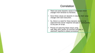 Correlation
• There are some dynamic values in the script which
changes from iteration to iteration.
• Since these values are dynamic in nature, their value
changes with each execution.
• So, there is a need for these dynamic values to be
captured from server response and pass it subsequently
to any part of script.
• Process of capturing these values using
web_Reg_Save_param_Ex function and pass it
wherever required is called correlation.
 