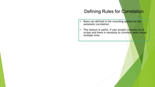 Defining Rules for Correlation
• Rules can defined in the recording options for the
automatic correlation.
• This feature is useful, if your project contains lot of
scripts and there is necessity to correlate same values
multiple time.
 