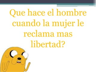 Que hace el hombre
cuando la mujer le
reclama mas
libertad?
 