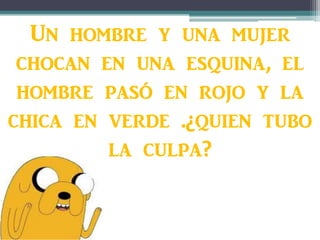 Un hombre y una mujer
chocan en una esquina, el
hombre pasó en rojo y la
chica en verde .¿quien tubo
la culpa?
 