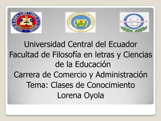 Universidad Central del Ecuador
Facultad de Filosofía en letras y Ciencias
de la Educación
Carrera de Comercio y Administración
Tema: Clases de Conocimiento
Lorena Oyola
 