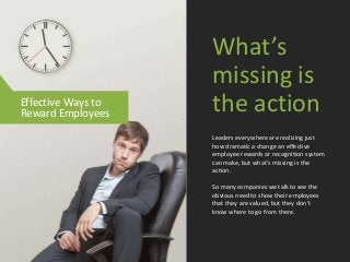 Leaders everywhere are realizing just
how dramatic a change an effective
employee rewards or recognition system
can make, but what’s missing is the
action.
So many companies we talk to see the
obvious need to show their employees
that they are valued, but they don’t
know where to go from there.
What’s
missing is
the actionEffective Ways to
Reward Employees
 