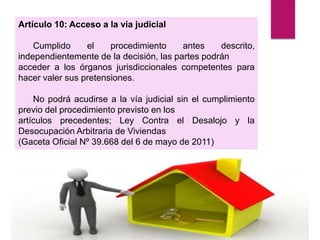 Artículo 10: Acceso a la vía judicial
Cumplido el procedimiento antes descrito,
independientemente de la decisión, las partes podrán
acceder a los órganos jurisdiccionales competentes para
hacer valer sus pretensiones.
No podrá acudirse a la vía judicial sin el cumplimiento
previo del procedimiento previsto en los
artículos precedentes; Ley Contra el Desalojo y la
Desocupación Arbitraria de Viviendas
(Gaceta Oficial Nº 39.668 del 6 de mayo de 2011)
 