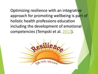Optimizing resilience with an integrative
approach for promoting wellbeing is part of
holistic health professions education
including the development of emotional
competencies (Tempski et al. 2012).
 