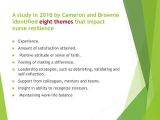 A study in 2010 by Cameron and Brownie
identified eight themes that impact
nurse resilience
 Experience.
 Amount of satisfaction attained.
 Positive attitude or sense of faith.
 Feeling of making a difference.
 Leadership strategies, such as debriefing, validating and
self-reflection.
 Support from colleagues, mentors and teams.
 Insight in ability to recognize stressors.
 Maintaining work-life balance
 