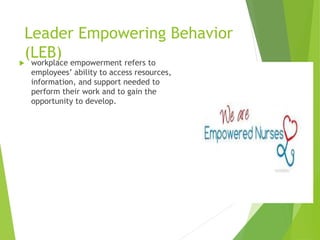 Leader Empowering Behavior
(LEB) workplace empowerment refers to
employees’ ability to access resources,
information, and support needed to
perform their work and to gain the
opportunity to develop.
 