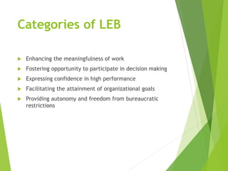 Categories of LEB
 Enhancing the meaningfulness of work
 Fostering opportunity to participate in decision making
 Expressing confidence in high performance
 Facilitating the attainment of organizational goals
 Providing autonomy and freedom from bureaucratic
restrictions
 