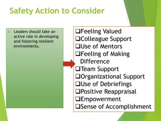 Safety Action to Consider
 Leaders should take an
active role in developing
and fostering resilient
environments.
Feeling Valued
Colleague Support
Use of Mentors
Feeling of Making
Difference
Team Support
Organizational Support
Use of Debriefings
Positive Reappraisal
Empowerment
Sense of Accomplishment
 
