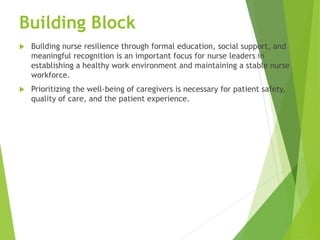 Building Block
 Building nurse resilience through formal education, social support, and
meaningful recognition is an important focus for nurse leaders in
establishing a healthy work environment and maintaining a stable nurse
workforce.
 Prioritizing the well-being of caregivers is necessary for patient safety,
quality of care, and the patient experience.
 