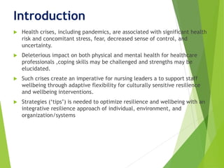 Introduction
 Health crises, including pandemics, are associated with significant health
risk and concomitant stress, fear, decreased sense of control, and
uncertainty.
 Deleterious impact on both physical and mental health for healthcare
professionals ,coping skills may be challenged and strengths may be
elucidated.
 Such crises create an imperative for nursing leaders a to support staff
wellbeing through adaptive flexibility for culturally sensitive resilience
and wellbeing interventions.
 Strategies (‘tips’) is needed to optimize resilience and wellbeing with an
integrative resilience approach of individual, environment, and
organization/systems
 