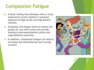 Compassion Fatigue
 A tense feeling that develops when a nurse
experiences stress related to repeated
exposure to high acuity and high patient
volumes.
 Gradually, the fatigue starts to impact the
quality of care that nurses can provide,
leading to decreased patient safety and
organizational outcomes.
 In addition, compassion fatigue can lead to
increased job dissatisfaction and nursing
turnover.
 