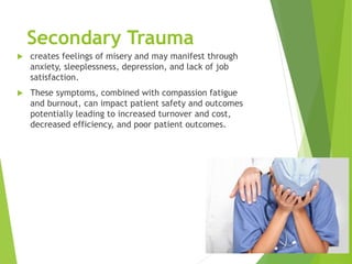 Secondary Trauma
 creates feelings of misery and may manifest through
anxiety, sleeplessness, depression, and lack of job
satisfaction.
 These symptoms, combined with compassion fatigue
and burnout, can impact patient safety and outcomes
potentially leading to increased turnover and cost,
decreased efficiency, and poor patient outcomes.
 