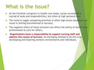 What is the Issue?
 As the frontline caregivers in health care today, nurses accomplish a
myriad of tasks and responsibilities, but often at high personal cost.
 The need to juggle competing priorities in often high-stress situations can
result in feeling overwhelmed or burnout.
 The negative effect of these stressors can affect the ability of health care
professionals to care for others.
 Organizations have a responsibility to support nursing staff and
address the causes of burnout. An emerging method to do this is by
developing and fostering resilient environments and individuals.
 
