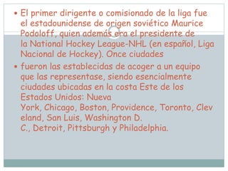  El primer dirigente o comisionado de la liga fue
el estadounidense de origen soviético Maurice
Podoloff, quien además era el presidente de
la National Hockey League-NHL (en español, Liga
Nacional de Hockey). Once ciudades
 fueron las establecidas de acoger a un equipo
que las representase, siendo esencialmente
ciudades ubicadas en la costa Este de los
Estados Unidos: Nueva
York, Chicago, Boston, Providence, Toronto, Clev
eland, San Luis, Washington D.
C., Detroit, Pittsburgh y Philadelphia.
 