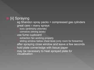  [ii] Spraying
 eg Shandon spray packs + compressed gas cylinders
 great care – many sprays
 toxic (antimony chloride)
 corrosive (strong acids)
 use fume cupboard
 extraction fan working properly
 sliding window below chest level (only room for forearms)
 after spraying close window and leave a few seconds
 hold plate corner/edge with tissue paper
 may be necessary to heat sprayed plate for
visualisation
 
