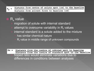  Rx value
› migration of solute with internal standard
› attempt to overcome variability in Rf values
› internal standard is a solute added to the mixture
 has similar chemical nature
 Rf value in middle range of unknown compounds
› hoped ratio would eliminate variations due to
differences in conditions between analyses
 