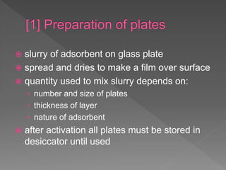  slurry of adsorbent on glass plate
 spread and dries to make a film over surface
 quantity used to mix slurry depends on:
› number and size of plates
› thickness of layer
› nature of adsorbent
 after activation all plates must be stored in
desiccator until used
 