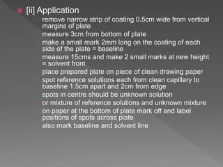  [ii] Application
 remove narrow strip of coating 0.5cm wide from vertical
margins of plate
 measure 3cm from bottom of plate
 make a small mark 2mm long on the coating of each
side of the plate = baseline
 measure 15cms and make 2 small marks at new height
= solvent front
 place prepared plate on piece of clean drawing paper
 spot reference solutions each from clean capillary to
baseline 1.5cm apart and 2cm from edge
 spots in centre should be unknown solution
 or mixture of reference solutions and unknown mixture
 on paper at the bottom of plate mark off and label
positions of spots across plate
 also mark baseline and solvent line
 