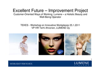 Excellent Future – Improvement Project
Customer-Oriented Ways of Working: Lumene – a Holistic Beauty and
                     Well-Being Operator


      TEKES - Workshop on Innovative Workplaces 25.1.2011
              VP HR Terhi Ahvonen, LUMENE Oy




                                                                    1
 