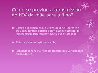 Como se previne a transmissão
do HIV da mãe para o filho?
 O risco é reduzido com a utilização d AZT durante a
gravidez, durante o parto e com a administração da
mesma droga pelo recém-nascido por 6 semanas;
 Evitar a amamentação pela mãe;
 Isso pode diminuir o risco de transmissão vertical para
menos de 1%.

 