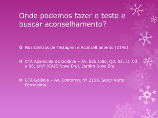Onde podemos fazer o teste e
buscar aconselhamento?
 Nos Centros de Testagem e Aconselhamento (CTAs):
 CTA Aparecida de Goiânia – Av. São João, Qd. 02, Lt. 03
a 06, s/nº (CAIS Nova Era), Jardim Nova Era.
 CTA Goiânia – Av. Contorno, nº 2151, Setor Norte
Ferroviário.

 