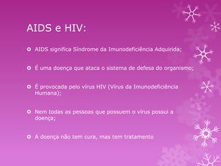 AIDS e HIV:
 AIDS significa Síndrome da Imunodeficiência Adquirida;

 É uma doença que ataca o sistema de defesa do organismo;
 É provocada pelo vírus HIV (Vírus da Imunodeficiência
Humana);
 Nem todas as pessoas que possuem o vírus possui a
doença;
 A doença não tem cura, mas tem tratamento

 