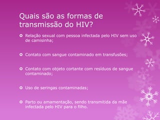 Quais são as formas de
transmissão do HIV?
 Relação sexual com pessoa infectada pelo HIV sem uso
de camisinha;
 Contato com sangue contaminado em transfusões;
 Contato com objeto cortante com resíduos de sangue
contaminado;
 Uso de seringas contaminadas;

 Parto ou amamentação, sendo transmitida da mãe
infectada pelo HIV para o filho.

 
