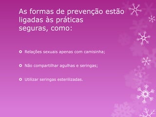 As formas de prevenção estão
ligadas às práticas
seguras, como:
 Relações sexuais apenas com camisinha;
 Não compartilhar agulhas e seringas;
 Utilizar seringas esterilizadas.

 