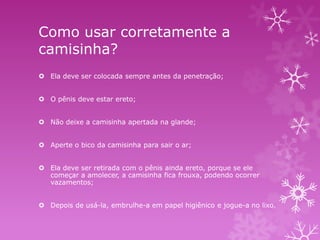 Como usar corretamente a
camisinha?
 Ela deve ser colocada sempre antes da penetração;
 O pênis deve estar ereto;
 Não deixe a camisinha apertada na glande;
 Aperte o bico da camisinha para sair o ar;
 Ela deve ser retirada com o pênis ainda ereto, porque se ele
começar a amolecer, a camisinha fica frouxa, podendo ocorrer
vazamentos;
 Depois de usá-la, embrulhe-a em papel higiênico e jogue-a no lixo.

 