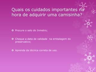 Quais os cuidados importantes na
hora de adquirir uma camisinha?

 Procure o selo do Inmetro;
 Cheque a data de validade na embalagem do
preservativo;
 Aprenda da técnica correta de uso.

 