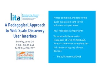 A Pedagogical Approach
to Web Scale Discovery
User Interface
Sunday, June 24
9:00 - 10:00 AM
MCC Rm 286-287
Please complete and return the
quick evaluation card to the
volunteers as you leave.
Your feedback is important!
To provide full evaluation
responses of LITA @ 2018 ALA
Annual conference complete this
full survey using any of your
devices:
▪ bit.ly/litaatannual2018
 