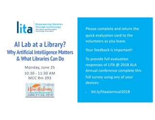 AI Lab at a Library?
Why Artificial Intelligence Matters
& What Libraries Can Do
Monday, June 25
10:30 - 11:30 AM
MCC Rm 393
Please complete and return the
quick evaluation card to the
volunteers as you leave.
Your feedback is important!
To provide full evaluation
responses of LITA @ 2018 ALA
Annual conference complete this
full survey using any of your
devices:
▪ bit.ly/litaatannual2018
 