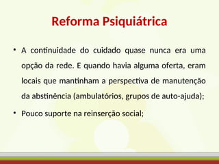 Reforma Psiquiátrica
• A continuidade do cuidado quase nunca era uma
opção da rede. E quando havia alguma oferta, eram
locais que mantinham a perspectiva de manutenção
da abstinência (ambulatórios, grupos de auto-ajuda);
• Pouco suporte na reinserção social;
 