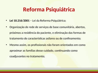 Reforma Psiquiátrica
• Lei 10.216/2001 – Lei da Reforma Psiquiátrica;
• Organização de rede de serviços de base comunitária, abertos,
próximos a residência do paciente, e eliminação das formas de
tratamento de características asilares ou de confinamento;
• Mesmo assim, os profissionais não foram orientados em como
aproximar as famílias desse cuidado, continuando como
coadjuvantes no tratamento;
 