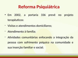 Reforma Psiquiátrica
• Em 2002, a portaria 336 prevê no projeto
terapêuticos:
- Visitas e atendimentos domiciliares;
- Atendimento à família;
- Atividades comunitárias enfocando a integração da
pessoa com sofrimento psíquico na comunidade e
sua inserção familiar e social;
 