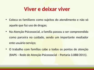 Viver e deixar viver
• Coloca os familiares como sujeitos do atendimento e não só
aquele que faz uso de drogas;
• Na Atenção Psicossocial, a família passou a ser compreendida
como parceira no cuidado, sendo um importante mediador
ente usuário-serviço;
• O trabalho com famílias cabe a todos os pontos de atenção
(RAPS – Rede de Atenção Psicossocial – Portaria 3.088/2011).
 
