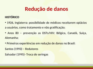 Redução de danos
HISTÓRICO
• 1926, Inglaterra: possibilidade de médicos receitarem opiácios
a usuários, como tratamento e não gratificação;
• Anos 80 – prevenção as DSTs/HIV: Bélgica, Canadá, Suíça,
Alemanha;
• Primeiras experiências em redução de danos no Brasil:
Santos (1993) – Redutores
Salvador (1995)- Troca de seringas
 