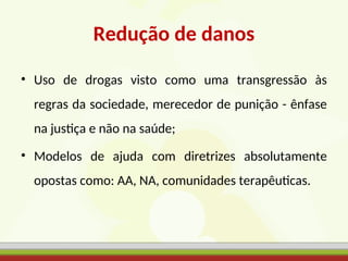 Redução de danos
• Uso de drogas visto como uma transgressão às
regras da sociedade, merecedor de punição - ênfase
na justiça e não na saúde;
• Modelos de ajuda com diretrizes absolutamente
opostas como: AA, NA, comunidades terapêuticas.
 