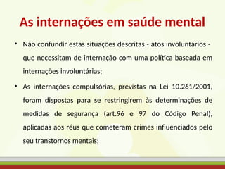 As internações em saúde mental
• Não confundir estas situações descritas - atos involuntários -
que necessitam de internação com uma política baseada em
internações involuntárias;
• As internações compulsórias, previstas na Lei 10.261/2001,
foram dispostas para se restringirem às determinações de
medidas de segurança (art.96 e 97 do Código Penal),
aplicadas aos réus que cometeram crimes influenciados pelo
seu transtornos mentais;
 