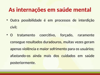 As internações em saúde mental
• Outra possibilidade é em processos de interdição
civil;
• O tratamento coercitivo, forçado, raramente
consegue resultados duradouros, muitas vezes geram
apenas violência e maior sofrimento para os usuários;
afastando-os ainda mais dos cuidados em saúde
posteriormente.
 