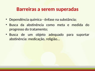 Barreiras a serem superadas
• Dependência química - ênfase na substância;
• Busca da abstinência como meta e medida do
progresso do tratamento;
• Busca de um objeto adequado para suportar
abstinência: medicação, religião...
 